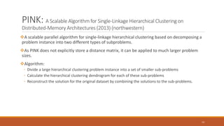 PINK: A Scalable Algorithm for Single-Linkage Hierarchical Clustering on
Distributed-Memory Architectures (2013) (northwestern)
A scalable parallel algorithm for single-linkage hierarchical clustering based on decomposing a
problem instance into two different types of subproblems.
As PINK does not explicitly store a distance matrix, it can be applied to much larger problem
sizes.
Algorithm:
◦ Divide a large hierarchical clustering problem instance into a set of smaller sub-problems
◦ Calculate the hierarchical clustering dendrogram for each of these sub-problems
◦ Reconstruct the solution for the original dataset by combining the solutions to the sub-problems.
14
 