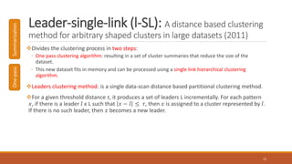 Leader-single-link (l-SL): A distance based clustering
method for arbitrary shaped clusters in large datasets (2011)
Divides the clustering process in two steps:
◦ One pass clustering algorithm: resulting in a set of cluster summaries that reduce the size of the
dataset.
◦ This new dataset fits in memory and can be processed using a single link hierarchical clustering
algorithm.
Leaders clustering method: is a single data-scan distance based partitional clustering method.
For a given threshold distance τ, it produces a set of leaders L incrementally. For each pattern
𝑥, if there is a leader 𝑙 ϵ L such that 𝑥 − 𝑙 ≤ 𝜏, then 𝑥 is assigned to a cluster represented by 𝑙.
If there is no such leader, then 𝑥 becomes a new leader.
15
One-passSummarization
 