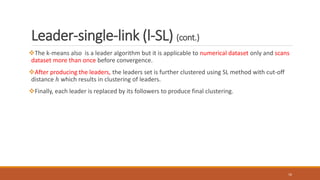 Leader-single-link (l-SL) (cont.)
The k-means also is a leader algorithm but it is applicable to numerical dataset only and scans
dataset more than once before convergence.
After producing the leaders, the leaders set is further clustered using SL method with cut-off
distance ℎ which results in clustering of leaders.
Finally, each leader is replaced by its followers to produce final clustering.
16
 