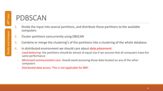PDBSCAN
1. Divide the input into several partitions, and distribute these partitions to the available
computers
2. Cluster partitions concurrently using DBSCAN
3. Combine or merge the clustering's of the partitions into a clustering of the whole database.
4. In distributed environment we should care about data placement:
◦ Load balancing: the partitions should be almost of equal size if we assume that all computers have the
same performance
◦ Minimized communication cost: should avoid accessing those data located on any of the other
computers
◦ Distributed data access: This is not applicable for MR!
18
DivideandconquerdR*-tree
 