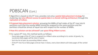 PDBSCAN (Cont.)
Algorithm is based on the R*-tree, provides not only a spatial data placement strategy for
clustering, but also efficient access to spatial data in a shared nothing architecture through the
replication of indices.
Proposed data placement solution: grouping the MBRs of leaf nodes of the R*-tree into N
partitions such that the nearby MBRs should be assigned to the same partition and the
partitions should be almost of equal size with respect to the number of MBRs.
How this solution can be achieved? use space filling Hilbert curves
For a given R*-tree, this method works as follows:
◦ Every data page of the R*-tree is assigned to a Hilbert value according to its center of gravity. So,
successive data pages will be close in space.
◦ Sort the list of pairs by ascending Hilbert values.
◦ If the R*-tree has d data pages and we have n slaves, every slave obtains d/n data pages of the sorted
list
19
 