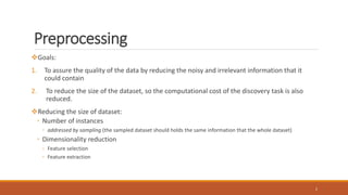 Preprocessing
Goals:
1. To assure the quality of the data by reducing the noisy and irrelevant information that it
could contain
2. To reduce the size of the dataset, so the computational cost of the discovery task is also
reduced.
Reducing the size of dataset:
◦ Number of instances
◦ addressed by sampling (the sampled dataset should holds the same information that the whole dataset)
◦ Dimensionality reduction
◦ Feature selection
◦ Feature extraction
2
 