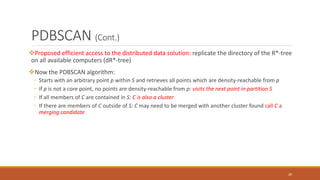 PDBSCAN (Cont.)
Proposed efficient access to the distributed data solution: replicate the directory of the R*-tree
on all available computers (dR*-tree)
Now the PDBSCAN algorithm:
◦ Starts with an arbitrary point p within S and retrieves all points which are density-reachable from p
◦ If p is not a core point, no points are density-reachable from p: visits the next point in partition S
◦ If all members of C are contained in S: C is also a cluster
◦ If there are members of C outside of S: C may need to be merged with another cluster found call C a
merging candidate
20
 