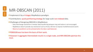 MR-DBSCAN (2011)
Implement it by a 4-stages MapReduce paradigm.
Contributions: quick partitioning strategy for large scale non-indexed data.
Challenges of designing DBSCAN in MapReduce:
◦ Data interchange mechanism is limited. Data transferring between map and reduce is not encouraged.
◦ MapReduce doesn’t provide any mechanism such as R-tree, KD-tree to improve multidimensional search.
◦ Maximum parallelism can be achieved when the data is well balanced.
PDBSCAN was has been the basis of their work.
However it aggregate intermediate results in a single node, and MR-DBSCAN optimize this
issue.
22
GridMR
 