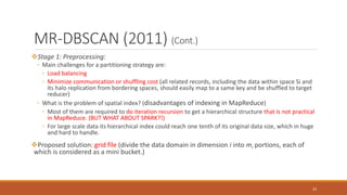MR-DBSCAN (2011) (Cont.)
Stage 1: Preprocessing:
◦ Main challenges for a partitioning strategy are:
◦ Load balancing
◦ Minimize communication or shuffling cost (all related records, including the data within space Si and
its halo replication from bordering spaces, should easily map to a same key and be shuffled to target
reducer)
◦ What is the problem of spatial index? (disadvantages of indexing in MapReduce)
◦ Most of them are required to do iteration recursion to get a hierarchical structure that is not practical
in MapReduce. (BUT WHAT ABOUT SPARK?!)
◦ For large scale data its hierarchical index could reach one tenth of its original data size, which in huge
and hard to handle.
Proposed solution: grid file (divide the data domain in dimension i into mi portions, each of
which is considered as a mini bucket.)
23
 