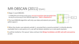 MR-DBSCAN (2011) (Cont.)
Stage 2: Local DBSCAN :
◦ In PDBSCAN each thread could access not just its partition data but global data
during the processing of local DBSCAN algorithm. !!BAD in MapReduce!!
The local DBSCAN algorithm will only scan data and extend core points
within space Si.
24
When the cluster scan extends outside Si, assumed that a record q outside Si is directly-density-
reachable from a core point p in Si, we will not detect whether q is a core point anymore.
q will be marked as ‘On-queue’ status and put into Merge Candidates set (MC set) with core point p
as well.
 