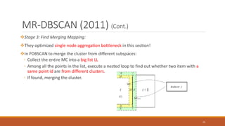 MR-DBSCAN (2011) (Cont.)
Stage 3: Find Merging Mapping:
They optimized single node aggregation bottleneck in this section!
In PDBSCAN to merge the cluster from different subspaces:
◦ Collect the entire MC into a big list LL
◦ Among all the points in the list, execute a nested loop to find out whether two item with a
same point id are from different clusters.
◦ If found, merging the cluster.
25
 