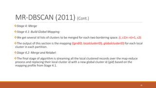 MR-DBSCAN (2011) (Cont.)
Stage 4: Merge
Stage 4.1: Build Global Mapping:
We get several id lists of clusters to be merged for each two bordering space. (i, c1)<->(i+1, c2)
The output of this section is the mapping ((gridID, localclusterID), globalclusterID) for each local
cluster in each partition.
Stage 4.2: Merge and Relabel:
The final stage of algorithm is streaming all the local clustered records over the map-reduce
process and replacing their local cluster id with a new global cluster id (gid) based on the
mapping profile from Stage 4.1.
26
 