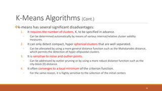 K-Means Algorithms (Cont.)
k-means has several significant disadvantages:
1. It requires the number of clusters, K, to be specified in advance.
◦ Can be determined automatically by means of various internal/relative cluster validity
measures.
2. It can only detect compact, hyper spherical clusters that are well separated.
◦ Can be alleviated by using a more general distance function such as the Mahalanobis distance,
which permits the detection of hyper ellipsoidal clusters.
3. It is sensitive to noise and outlier points.
◦ Can be addressed by outlier pruning or by using a more robust distance function such as the
city-block (ℓ1) distance.
4. It often converges to a local minimum of the criterion function.
◦ For the same reason, it is highly sensitive to the selection of the initial centers
30
 