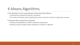 K-Means Algorithms (Cont.)
The Obstacles of Very Large Datasets Clustering Using K-Means:
◦ computational complexity of distance calculations;
◦ The number of iterations which significantly increases when the number of sample data increases.
Proposed idea to solve these obstacles:
◦ Solved by using MapReduce model to distribute computations
◦ Solved by using two-stages K-Means algorithm or K-Means++ algorithm
31
 
