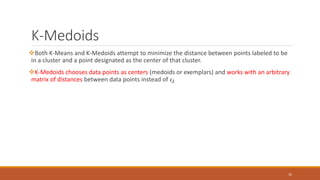 K-Medoids
Both K-Means and K-Medoids attempt to minimize the distance between points labeled to be
in a cluster and a point designated as the center of that cluster.
K-Medoids chooses data points as centers (medoids or exemplars) and works with an arbitrary
matrix of distances between data points instead of 𝜄2
32
 