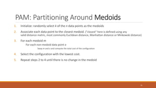 PAM: Partitioning Around Medoids
1. Initialize: randomly select k of the n data points as the medoids
2. Associate each data point to the closest medoid. ("closest" here is defined using any
valid distance metric, most commonly Euclidean distance, Manhattan distance or Minkowski distance)
3. For each medoid m
For each non-medoid data point o
Swap m and o and compute the total cost of the configuration
4. Select the configuration with the lowest cost.
5. Repeat steps 2 to 4 until there is no change in the medoid
33
 