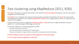 Fast clustering using MapReduce (2011, KDD)
K-center: the goal is to choose the centers such that the maximum distance between a center and a point
assigned to it is minimized.
K-median: It is a variation of k-means clustering where instead of calculating the mean for each cluster
to determine its centroid, one instead calculates the median. (the 1-norm distance metric, as opposed to the
square of the 2-norm)
Assume that the input is a weighted complete graph G = (V;E) that has an edge xy between any two
points in V , and the weight of the edge xy is d(x; y)
First idea: Adoption of existing algorithms to MR:
◦ Partition input across machines
◦ Each machine perform computation to sparsify data
◦ Results are collected in single machine and perform computation and final solution.
Unfortunately the total running time of the algorithm can be quite large:
It runs costly clustering algorithm on Ω(𝑘 𝑛)
35
ParallelSamplingMR
 