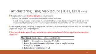 Fast clustering using MapReduce (2011, KDD) (Cont.)
This algorithm uses Iterative-Sample as a subroutine:
◦ Performs the following computation in parallel across the machines:
◦ In each round, it adds a small sample of points to the final sample, it determines which points are “well
represented” by the sample, and it recursively considersonly the points that are not well represented
After a good/strong sampling, they put the sampled points on a single machine and run a clustering
algorithm on just the sampled points.
They also describe about 3 page about their mathematical proof of their good iterative sampling
algorithm.
36
 