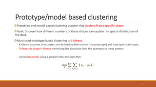 Prototype/model based clustering
Prototype and model based clustering assume that clusters fit to a specific shape.
Goal: Discover how different numbers of these shapes can explain the spatial distribution of
the data.
Must used prototype based clustering is K-Means.
◦ K-Means assumes that clusters are defined by their center (the prototype) and have spherical shapes.
◦ To feet this shape K-Means minimizing the distances from the examples to these centers.
◦ solved iteratively using a gradient descent algorithm.
4
 