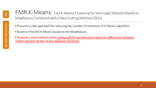FMR.K-Means: Fast K-Means Clustering for Very Large Datasets Based on
MapReduce Combined with a New Cutting Method (2015)
Presents a new approach for reducing the number of iterations of K-Means algorithm
Based on Parallel K-Means based on the MapReduce.
Propose a new method called cutting off the last iterations based on differences between
centers of each cluster of two adjacent iterations.
41
MRIterationElimination
 