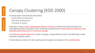 Canopy Clustering (KDD 2000)
Canopy works with datasets that either:
◦ Having millions of data points
◦ Thousands of dimensions
◦ Thousands of clusters
Key idea: Using a cheap, approximate distance measure to efficiently divide the data into
overlapping subsets (Canopies), then clustering is performed by measuring exact distances only
between points that occur in a common canopy.
Use domain-specific features in order to design a cheap distance metric and efficiently create
canopies using the metric.
A fast distance metrics for text used by search engines are based on the inverted index.
42
ApproximationTwo-stage
 