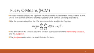 Fuzzy C-Means (FCM)
Given a finite set of data, the algorithm returns a list of c cluster centers and a partition matrix,
where each element of matrix tells the degree to which element xi belongs to cluster ci.
Like the k-means algorithm, the FCM aims to minimize an objective function:
This differs from the k-means objective function by the addition of the membership values wij
and the fuzzifier m.
The fuzzifier m determines the level of cluster fuzziness.
43
 