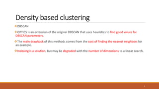 Density based clustering
DBSCAN
OPTICS is an extension of the original DBSCAN that uses heuristics to find good values for
DBSCAN parameters.
The main drawback of this methods comes from the cost of finding the nearest neighbors for
an example.
Indexing is a solution, but may be degraded with the number of dimensions to a linear search.
5
 