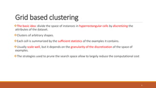 Grid based clustering
The basic idea: divide the space of instances in hyperrectangular cells by discretizing the
attributes of the dataset.
Clusters of arbitrary shapes.
Each cell is summarized by the sufficient statistics of the examples it contains.
Usually scale well, but it depends on the granularity of the discretization of the space of
examples.
The strategies used to prune the search space allow to largely reduce the computational cost
6
 
