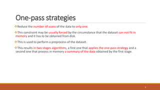 One-pass strategies
Reduce the number of scans of the data to only one.
This constraint may be usually forced by the circumstance that the dataset can not fit in
memory and it has to be obtained from disk.
This is used to perform a preprocess of the dataset.
This results in two stages algorithms, a first one that applies the one-pass strategy and a
second one that process in memory a summary of the data obtained by the first stage.
8
 