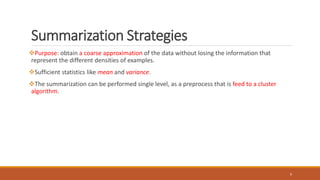 Summarization Strategies
Purpose: obtain a coarse approximation of the data without losing the information that
represent the different densities of examples.
Sufficient statistics like mean and variance.
The summarization can be performed single level, as a preprocess that is feed to a cluster
algorithm.
9
 