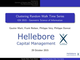 Introduction
Geometry of Random Walk Time Series
The Hierarchical Block Model
Conclusion
Clustering Random Walk Time Series
GSI 2015 - Geometric Science of Information
Gautier Marti, Frank Nielsen, Philippe Very, Philippe Donnat
29 October 2015
Gautier Marti, Frank Nielsen Clustering Random Walk Time Series
 