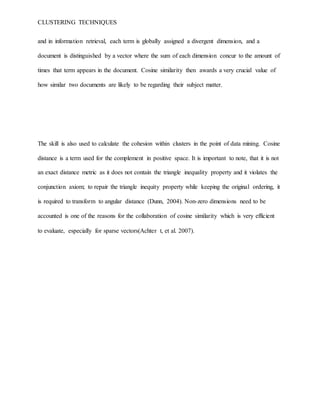 CLUSTERING TECHNIQUES
and in information retrieval, each term is globally assigned a divergent dimension, and a
document is distinguished by a vector where the sum of each dimension concur to the amount of
times that term appears in the document. Cosine similarity then awards a very crucial value of
how similar two documents are likely to be regarding their subject matter.
The skill is also used to calculate the cohesion within clusters in the point of data mining. Cosine
distance is a term used for the complement in positive space. It is important to note, that it is not
an exact distance metric as it does not contain the triangle inequality property and it violates the
conjunction axiom; to repair the triangle inequity property while keeping the original ordering, it
is required to transform to angular distance (Dunn, 2004). Non-zero dimensions need to be
accounted is one of the reasons for the collaboration of cosine similarity which is very efficient
to evaluate, especially for sparse vectors(Achter t, et al. 2007).
 