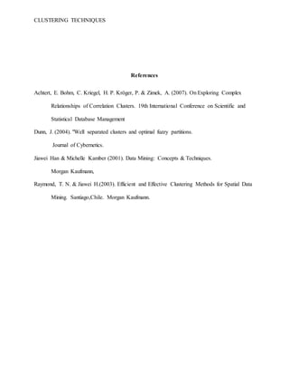 CLUSTERING TECHNIQUES
References
Achtert, E. Bohm, C. Kriegel, H. P. Kröger, P. & Zimek, A. (2007). On Exploring Complex
Relationships of Correlation Clusters. 19th International Conference on Scientific and
Statistical Database Management
Dunn, J. (2004). "Well separated clusters and optimal fuzzy partitions.
Journal of Cybernetics.
Jiawei Han & Michelle Kamber (2001). Data Mining: Concepts & Techniques.
Morgan Kaufmann,
Raymond, T. N. & Jiawei H.(2003). Efficient and Effective Clustering Methods for Spatial Data
Mining. Santiago,Chile. Morgan Kaufmann.
 