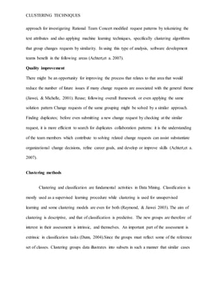 CLUSTERING TECHNIQUES
approach for investigating Rational Team Concert modified request patterns by tokenizing the
text attributes and also applying machine learning techniques, specifically clustering algorithms
that group changes requests by similarity. In using this type of analysis, software development
teams benefit in the following areas (Achtert,et a. 2007).
Quality improvement
There might be an opportunity for improving the process that relates to that area that would
reduce the number of future issues if many change requests are associated with the general theme
(Jiawei, & Michelle, 2001). Reuse; following overall framework or even applying the same
solution pattern Change requests of the same grouping might be solved by a similar approach.
Finding duplicates; before even submitting a new change request by checking at the similar
request, it is more efficient to search for duplicates collaboration patterns: it is the understanding
of the team members which contribute to solving related change requests can assist substantiate
organizational change decisions, refine career goals, and develop or improve skills (Achtert,et a.
2007).
Clustering methods
Clustering and classification are fundamental activities in Data Mining. Classification is
mostly used as a supervised learning procedure while clustering is used for unsupervised
learning and some clustering models are even for both (Raymond, & Jiawei 2003). The aim of
clustering is descriptive, and that of classification is predictive. The new groups are therefore of
interest in their assessment is intrinsic, and themselves. An important part of the assessment is
extrinsic in classification tasks (Dunn, 2004).Since the groups must reflect some of the reference
set of classes. Clustering groups data illustrates into subsets in such a manner that similar cases
 