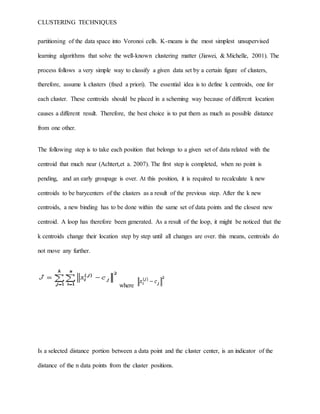 CLUSTERING TECHNIQUES
partitioning of the data space into Voronoi cells. K-means is the most simplest unsupervised
learning algorithms that solve the well-known clustering matter (Jiawei, & Michelle, 2001). The
process follows a very simple way to classify a given data set by a certain figure of clusters,
therefore, assume k clusters (fixed a priori). The essential idea is to define k centroids, one for
each cluster. These centroids should be placed in a scheming way because of different location
causes a different result. Therefore, the best choice is to put them as much as possible distance
from one other.
The following step is to take each position that belongs to a given set of data related with the
centroid that much near (Achtert,et a. 2007). The first step is completed, when no point is
pending, and an early groupage is over. At this position, it is required to recalculate k new
centroids to be barycenters of the clusters as a result of the previous step. After the k new
centroids, a new binding has to be done within the same set of data points and the closest new
centroid. A loop has therefore been generated. As a result of the loop, it might be noticed that the
k centroids change their location step by step until all changes are over. this means, centroids do
not move any further.
where
Is a selected distance portion between a data point and the cluster center, is an indicator of the
distance of the n data points from the cluster positions.
 