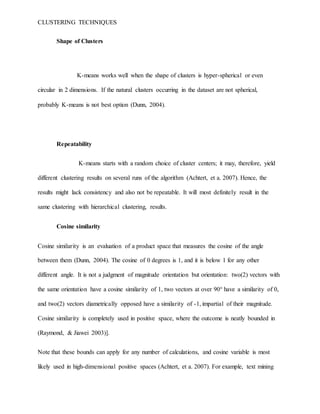 CLUSTERING TECHNIQUES
Shape of Clusters
K-means works well when the shape of clusters is hyper-spherical or even
circular in 2 dimensions. If the natural clusters occurring in the dataset are not spherical,
probably K-means is not best option (Dunn, 2004).
Repeatability
K-means starts with a random choice of cluster centers; it may, therefore, yield
different clustering results on several runs of the algorithm (Achtert, et a. 2007). Hence, the
results might lack consistency and also not be repeatable. It will most definitely result in the
same clustering with hierarchical clustering, results.
Cosine similarity
Cosine similarity is an evaluation of a product space that measures the cosine of the angle
between them (Dunn, 2004). The cosine of 0 degrees is 1, and it is below 1 for any other
different angle. It is not a judgment of magnitude orientation but orientation: two(2) vectors with
the same orientation have a cosine similarity of 1, two vectors at over 90° have a similarity of 0,
and two(2) vectors diametrically opposed have a similarity of -1, impartial of their magnitude.
Cosine similarity is completely used in positive space, where the outcome is neatly bounded in
(Raymond, & Jiawei 2003)].
Note that these bounds can apply for any number of calculations, and cosine variable is most
likely used in high-dimensional positive spaces (Achtert, et a. 2007). For example, text mining
 