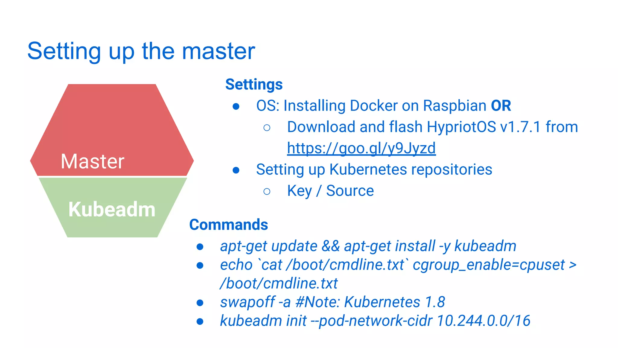 Setting up the master
Settings
● OS: Installing Docker on Raspbian OR
○ Download and flash HypriotOS v1.7.1 from
https://goo.gl/y9Jyzd
● Setting up Kubernetes repositories
○ Key / Source
Master
Kubeadm
Commands
● apt-get update && apt-get install -y kubeadm
● echo `cat /boot/cmdline.txt` cgroup_enable=cpuset >
/boot/cmdline.txt
● swapoff -a #Note: Kubernetes 1.8
● kubeadm init --pod-network-cidr 10.244.0.0/16
 