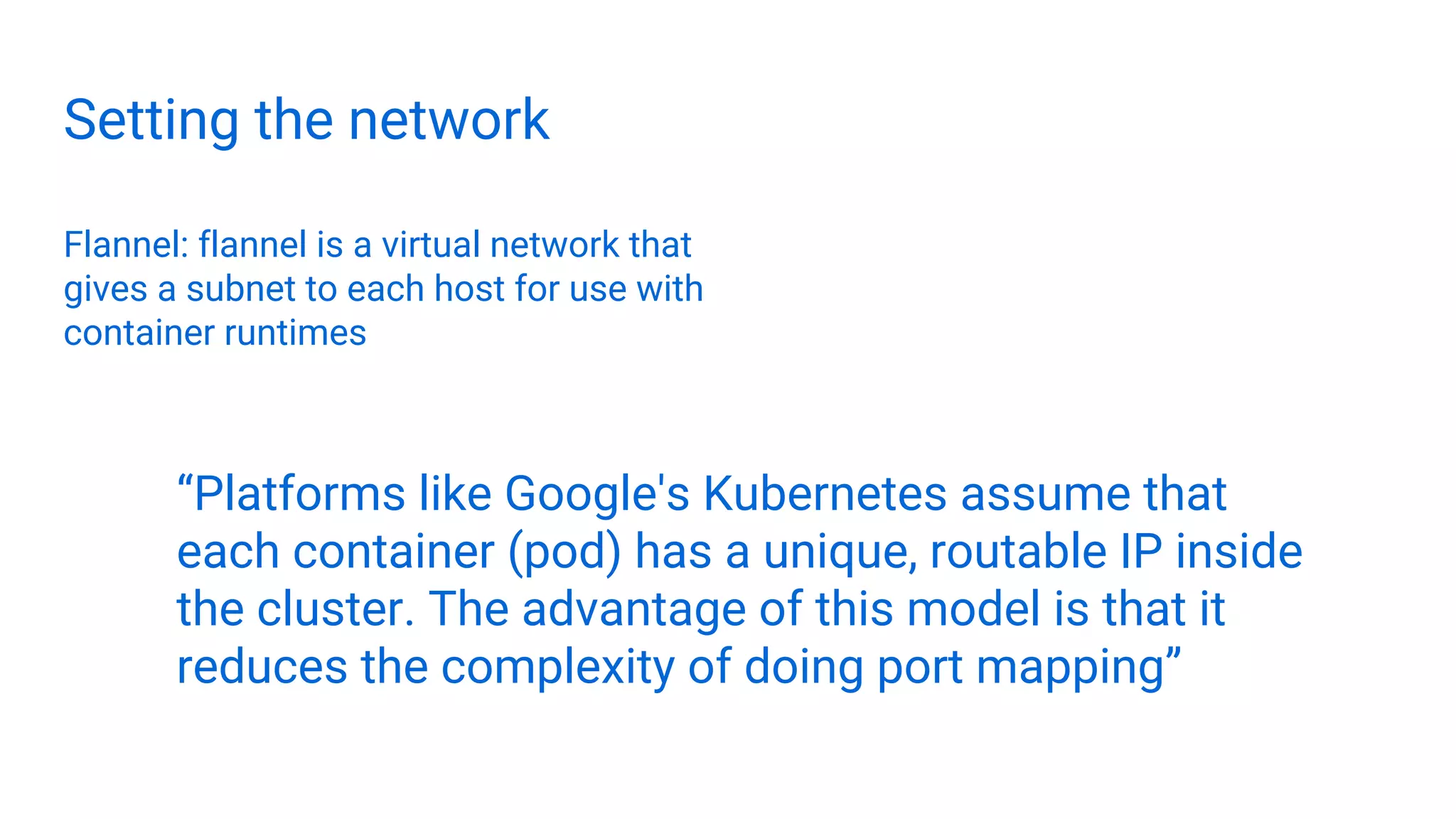 Setting the network
Flannel: flannel is a virtual network that
gives a subnet to each host for use with
container runtimes
“Platforms like Google's Kubernetes assume that
each container (pod) has a unique, routable IP inside
the cluster. The advantage of this model is that it
reduces the complexity of doing port mapping”
 