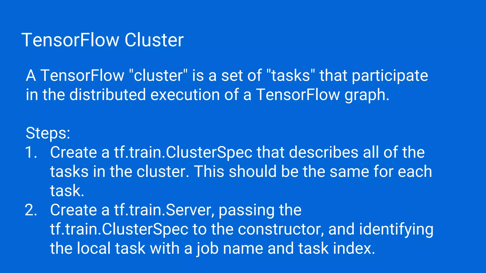 TensorFlow Cluster
A TensorFlow "cluster" is a set of "tasks" that participate
in the distributed execution of a TensorFlow graph.
Steps:
1. Create a tf.train.ClusterSpec that describes all of the
tasks in the cluster. This should be the same for each
task.
2. Create a tf.train.Server, passing the
tf.train.ClusterSpec to the constructor, and identifying
the local task with a job name and task index.
 