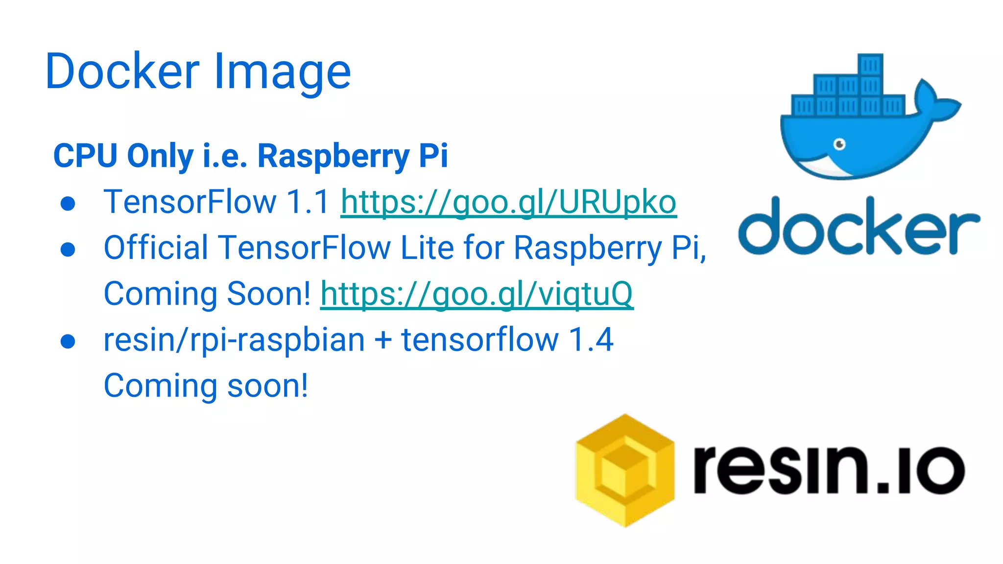 Docker Image
CPU Only i.e. Raspberry Pi
● TensorFlow 1.1 https://goo.gl/URUpko
● Official TensorFlow Lite for Raspberry Pi,
Coming Soon! https://goo.gl/viqtuQ
● resin/rpi-raspbian + tensorflow 1.4
Coming soon!
 