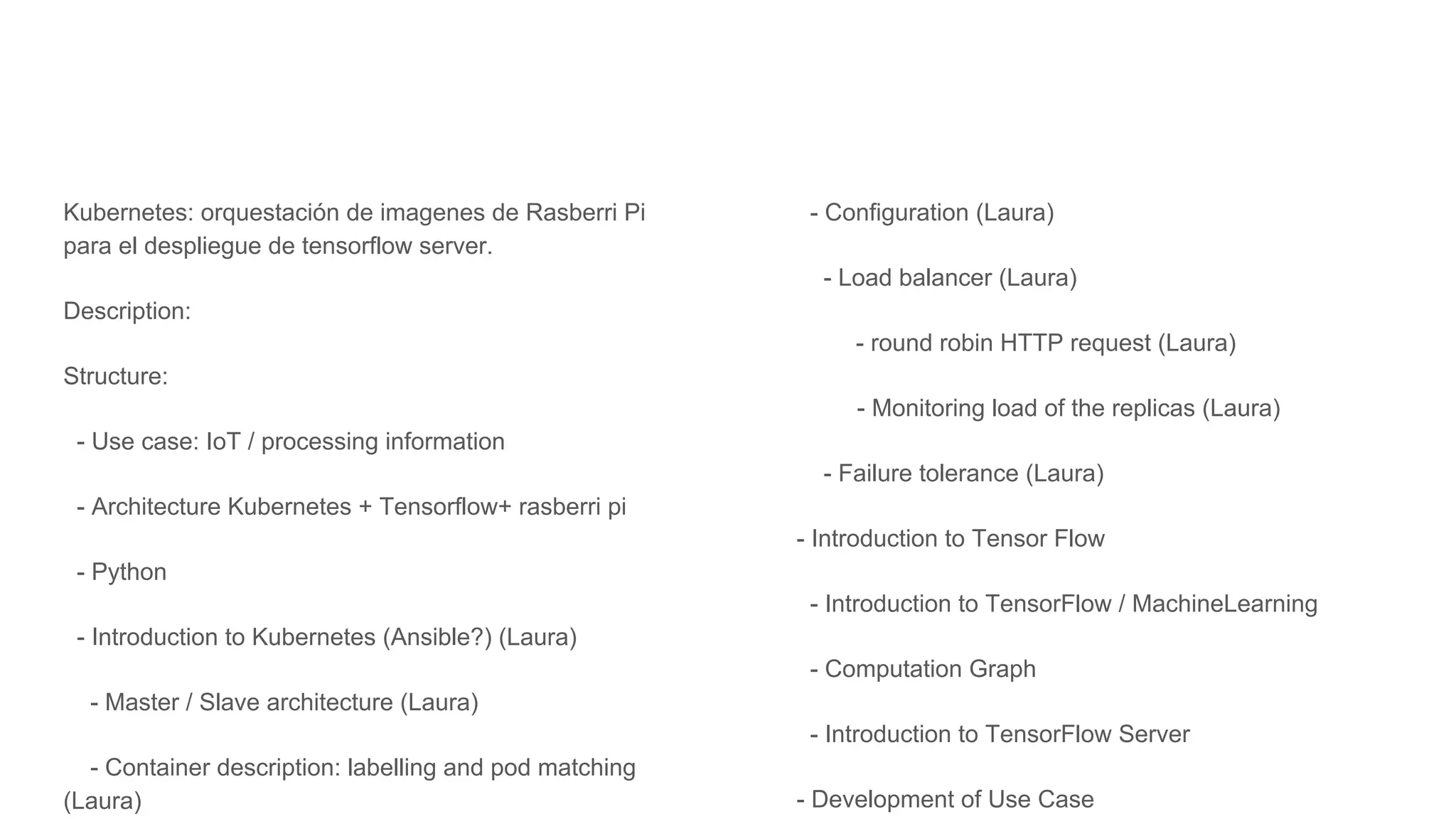 Kubernetes: orquestación de imagenes de Rasberri Pi
para el despliegue de tensorflow server.
Description:
Structure:
- Use case: IoT / processing information
- Architecture Kubernetes + Tensorflow+ rasberri pi
- Python
- Introduction to Kubernetes (Ansible?) (Laura)
- Master / Slave architecture (Laura)
- Container description: labelling and pod matching
(Laura)
- Configuration (Laura)
- Load balancer (Laura)
- round robin HTTP request (Laura)
- Monitoring load of the replicas (Laura)
- Failure tolerance (Laura)
- Introduction to Tensor Flow
- Introduction to TensorFlow / MachineLearning
- Computation Graph
- Introduction to TensorFlow Server
- Development of Use Case
 
