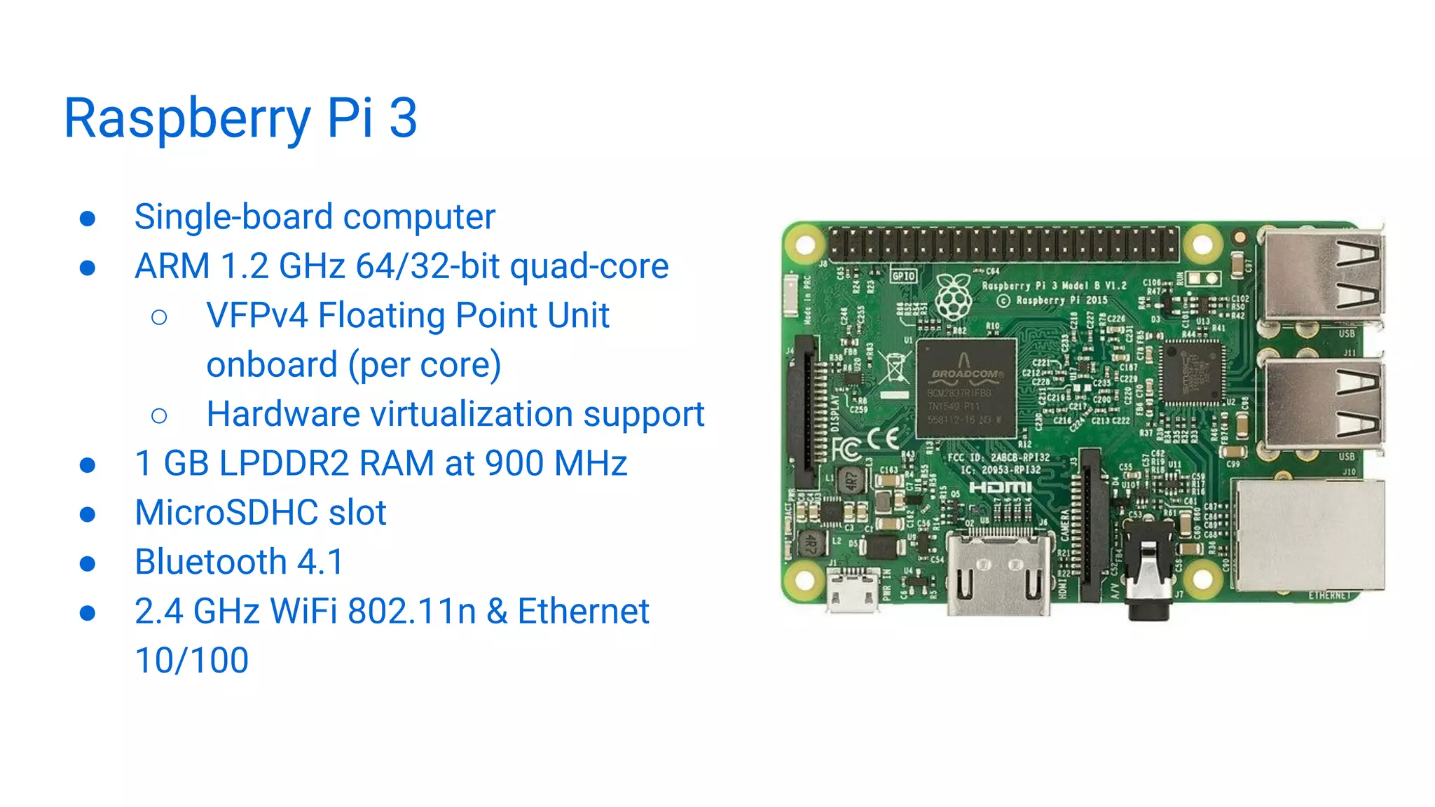 Raspberry Pi 3
● Single-board computer
● ARM 1.2 GHz 64/32-bit quad-core
○ VFPv4 Floating Point Unit
onboard (per core)
○ Hardware virtualization support
● 1 GB LPDDR2 RAM at 900 MHz
● MicroSDHC slot
● Bluetooth 4.1
● 2.4 GHz WiFi 802.11n & Ethernet
10/100
 