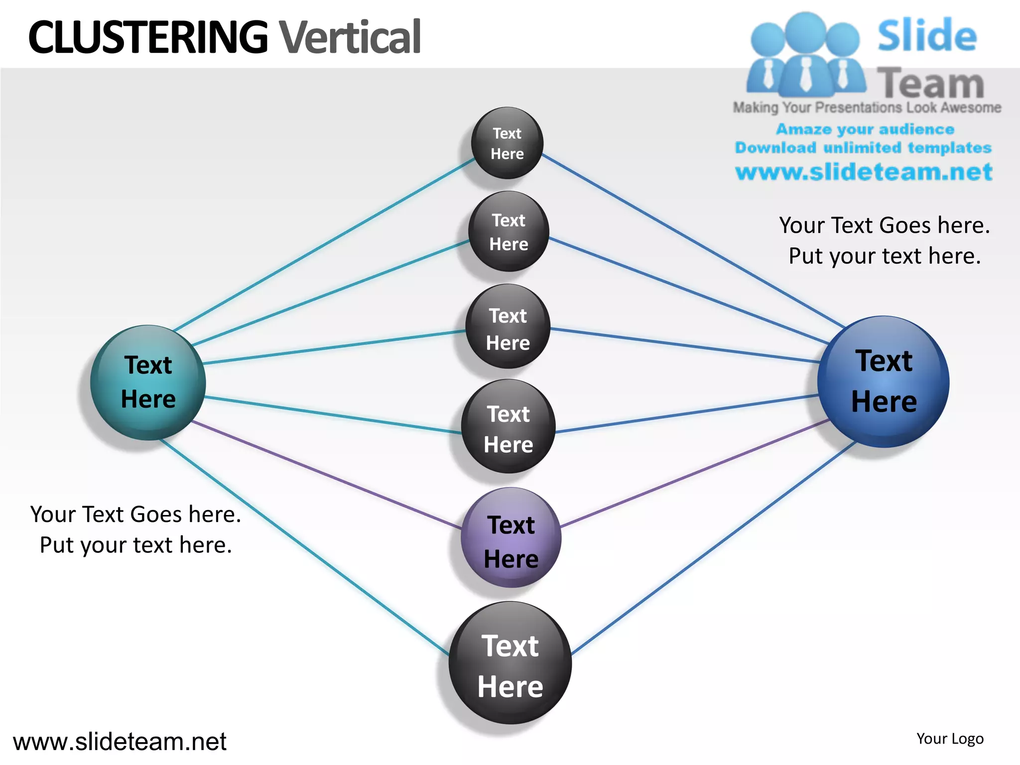 CLUSTERING Vertical
                        Text
                        Here


                        Text   Your Text Goes here.
                        Here
                                Put your text here.

                        Text
                        Here
         Text                        Text
         Here           Text         Here
                        Here

 Your Text Goes here.   Text
  Put your text here.
                        Here


                        Text
                        Here
www.slideteam.net                          Your Logo
 