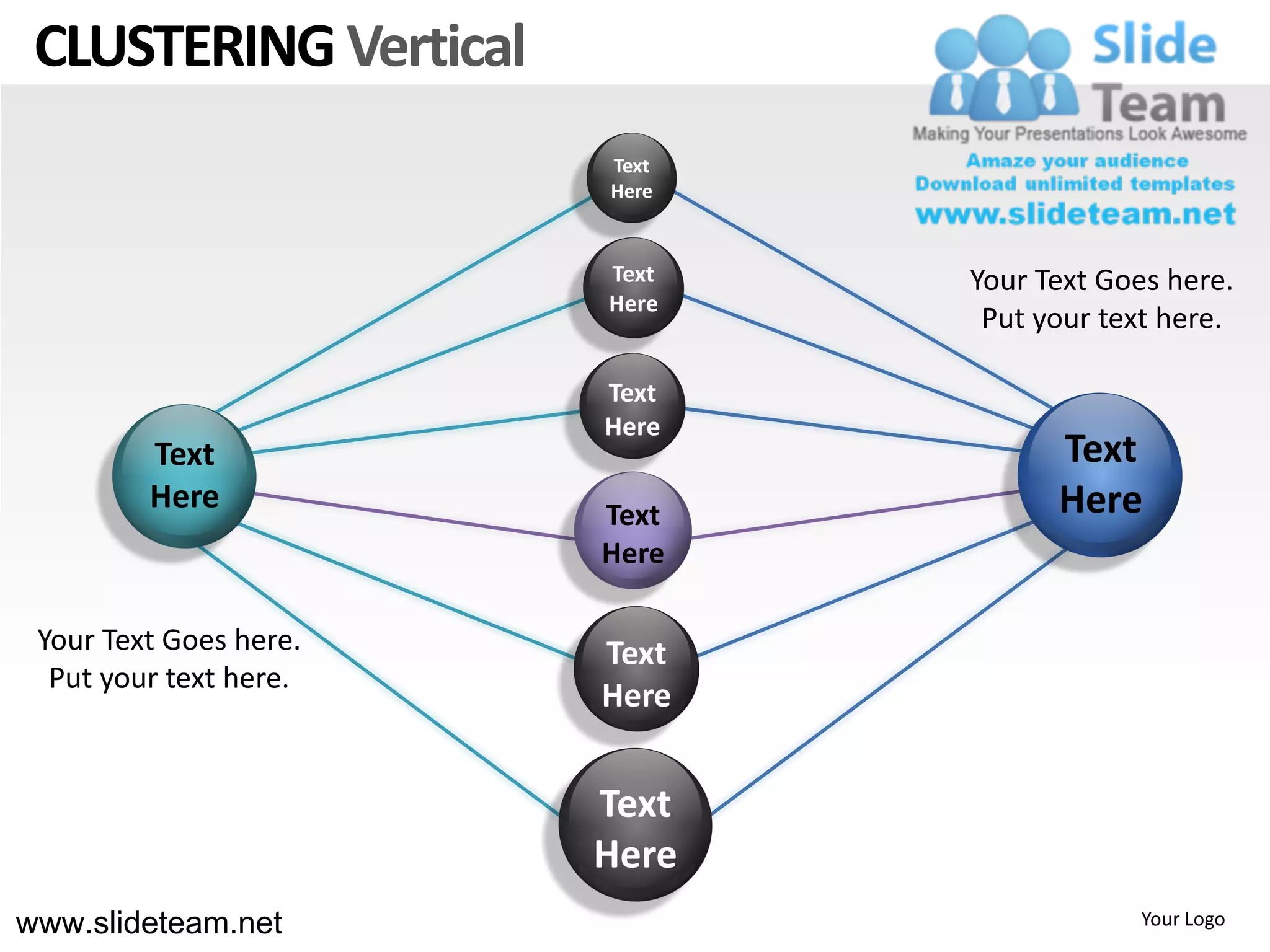 CLUSTERING Vertical
                        Text
                        Here


                        Text   Your Text Goes here.
                        Here
                                Put your text here.

                        Text
                        Here
         Text                        Text
         Here           Text         Here
                        Here

 Your Text Goes here.   Text
  Put your text here.
                        Here


                        Text
                        Here
www.slideteam.net                          Your Logo
 