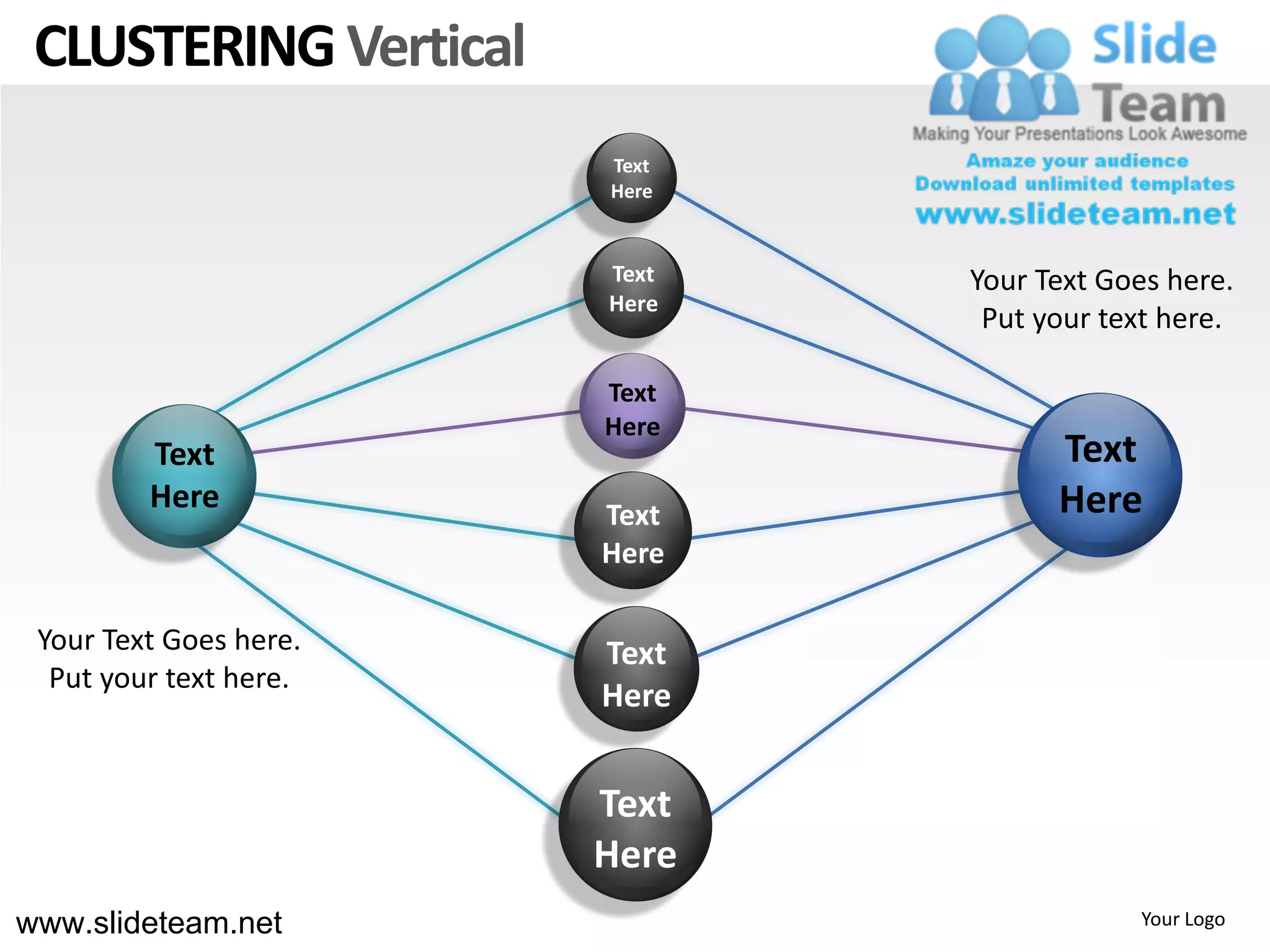 CLUSTERING Vertical
                        Text
                        Here


                        Text   Your Text Goes here.
                        Here
                                Put your text here.

                        Text
                        Here
         Text                        Text
         Here           Text         Here
                        Here

 Your Text Goes here.   Text
  Put your text here.
                        Here


                        Text
                        Here
www.slideteam.net                          Your Logo
 