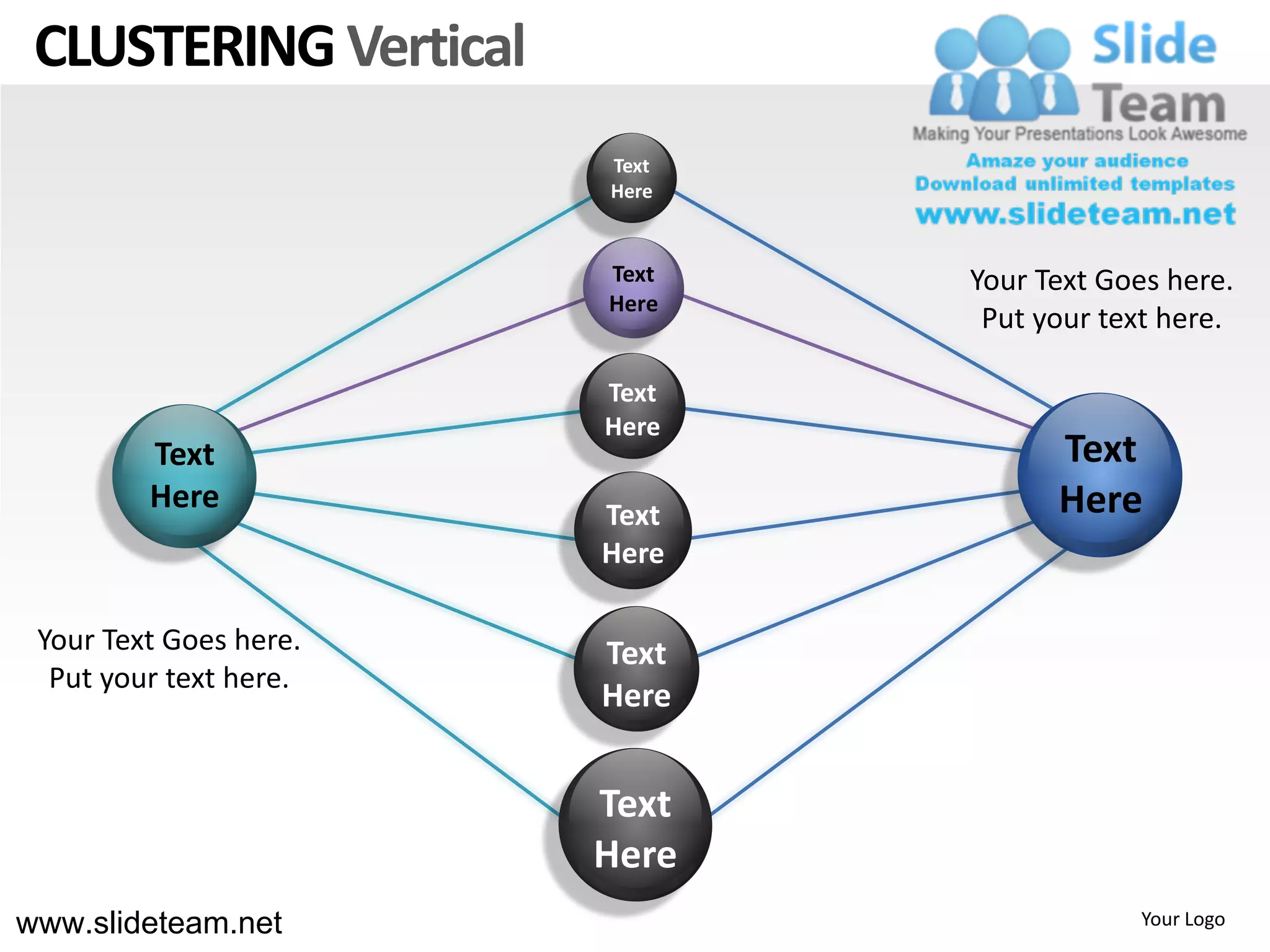 CLUSTERING Vertical
                        Text
                        Here


                        Text   Your Text Goes here.
                        Here
                                Put your text here.

                        Text
                        Here
         Text                        Text
         Here           Text         Here
                        Here

 Your Text Goes here.   Text
  Put your text here.
                        Here


                        Text
                        Here
www.slideteam.net                          Your Logo
 