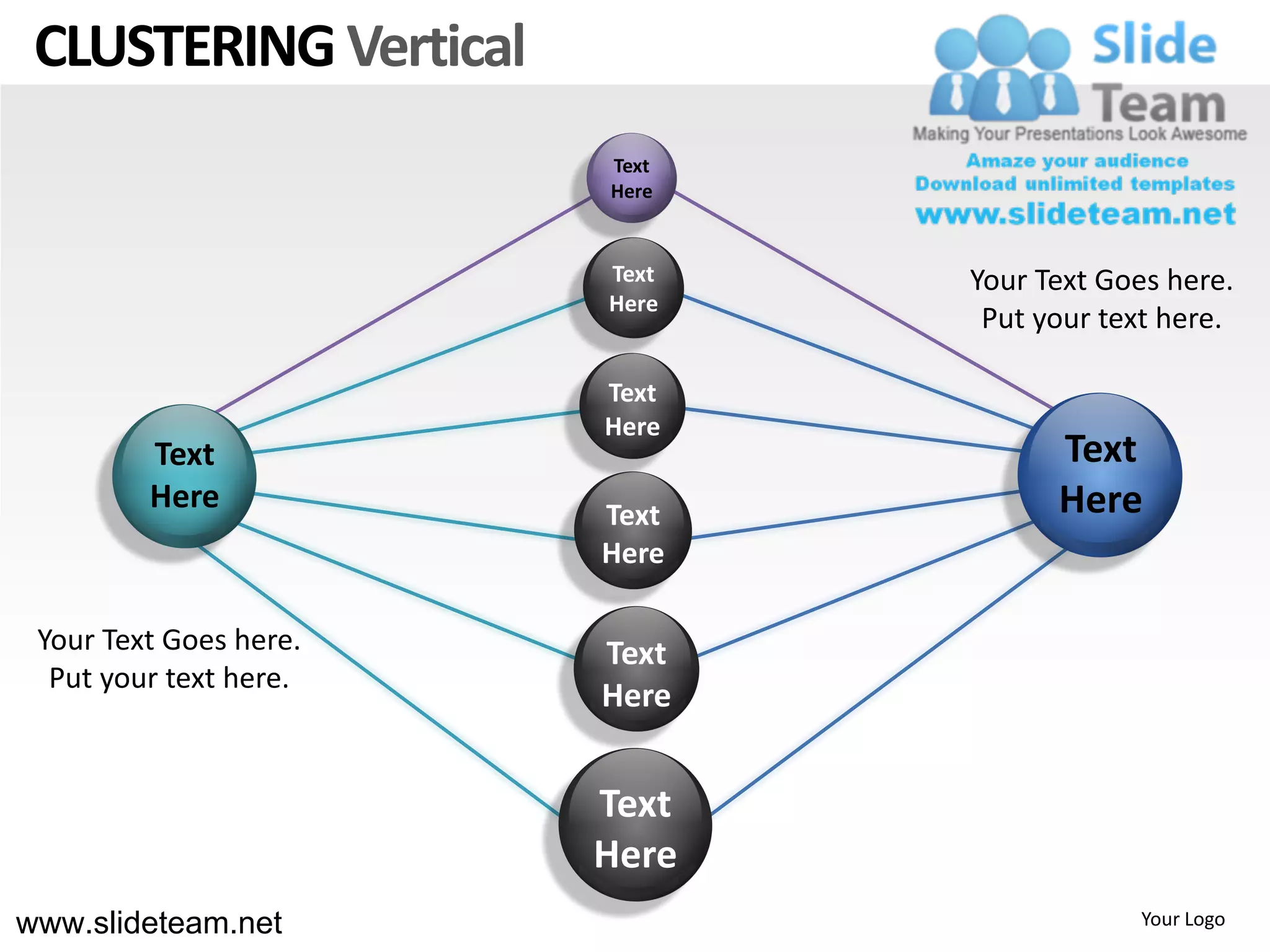 CLUSTERING Vertical
                        Text
                        Here


                        Text   Your Text Goes here.
                        Here
                                Put your text here.

                        Text
                        Here
         Text                        Text
         Here           Text         Here
                        Here

 Your Text Goes here.   Text
  Put your text here.
                        Here


                        Text
                        Here
www.slideteam.net                          Your Logo
 