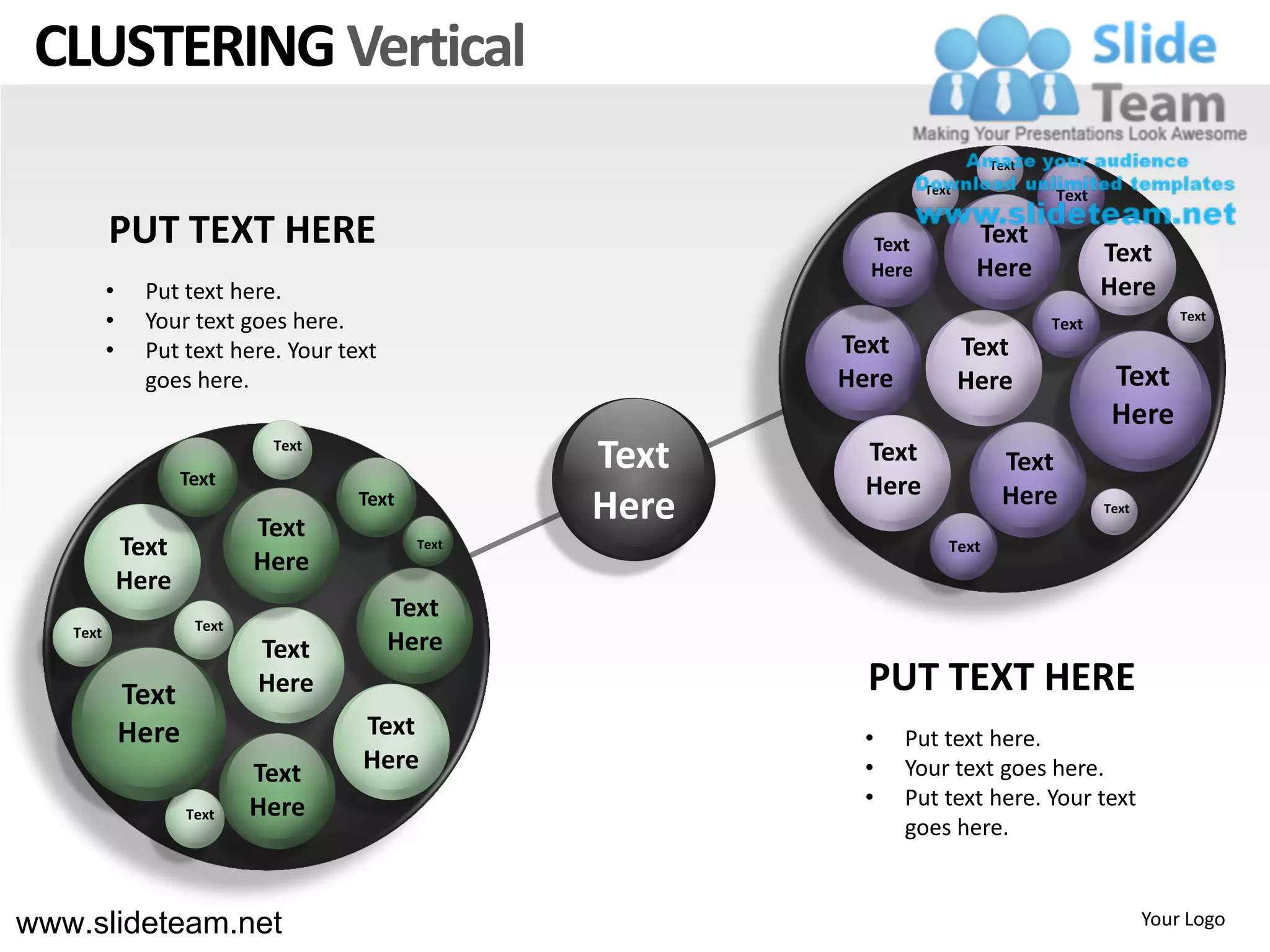 CLUSTERING Vertical
                                                                              Text
                                                                    Text             Text

          PUT TEXT HERE                                      Text           Text
                                                                                            Text
                                                             Here           Here
          •     Put text here.                                                              Here
          •     Your text goes here.                                                 Text              Text

          •     Put text here. Your text                   Text            Text
                goes here.                                 Here            Here              Text
                                                                                             Here
                     Text
                              Text
                                                    Text     Text              Text
                                                             Here              Here
                             Text
                                      Text
                                                    Here                                    Text

              Text                           Text                      Text
                             Here
              Here
                                           Text
   Text               Text
                             Text          Here
              Text           Here                            PUT TEXT HERE
              Here                    Text                  •     Put text here.
                             Text     Here                  •     Your text goes here.
                             Here                           •     Put text here. Your text
                     Text
                                                                  goes here.


www.slideteam.net                                                                                  Your Logo
 