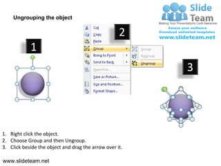 Ungrouping the object

                                                    2
            1
                                                         3




1. Right click the object.
2. Choose Group and then Ungroup.
3. Click beside the object and drag the arrow over it.

www.slideteam.net
 