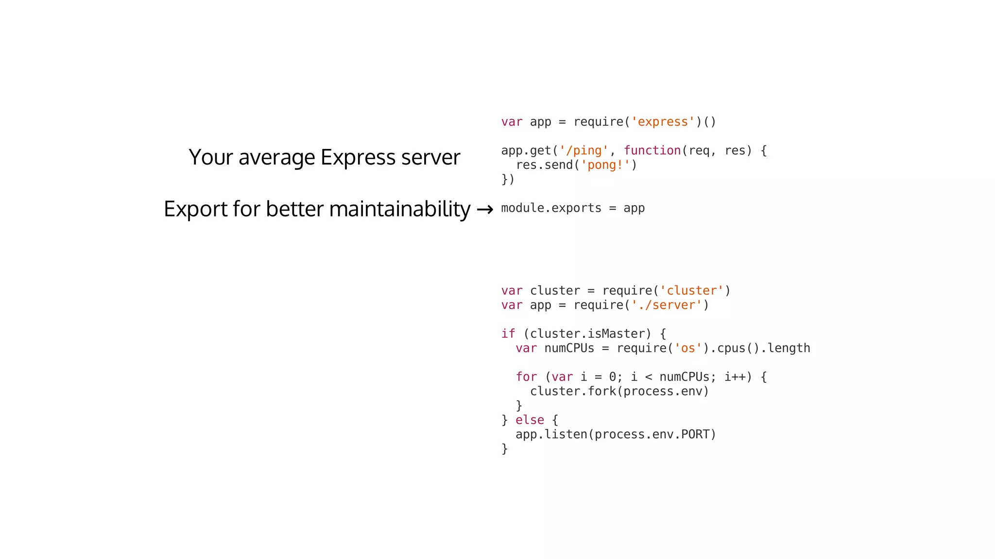 var	cluster	=	require('cluster')
var	app	=	require('./server')
if	(cluster.isMaster)	{
		var	numCPUs	=	require('os').cpus().length
		for	(var	i	=	0;	i	<	numCPUs;	i++)	{
				cluster.fork(process.env)
		}
}	else	{
		app.listen(process.env.PORT)
}
var	app	=	require('express')()
app.get('/ping',	function(req,	res)	{
		res.send('pong!')
})
module.exports	=	app→
 