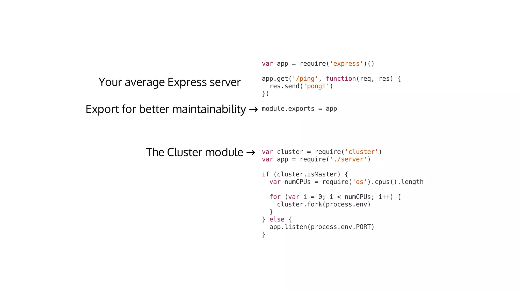 var	cluster	=	require('cluster')
var	app	=	require('./server')
if	(cluster.isMaster)	{
		var	numCPUs	=	require('os').cpus().length
		for	(var	i	=	0;	i	<	numCPUs;	i++)	{
				cluster.fork(process.env)
		}
}	else	{
		app.listen(process.env.PORT)
}
→
var	app	=	require('express')()
app.get('/ping',	function(req,	res)	{
		res.send('pong!')
})
module.exports	=	app→
 