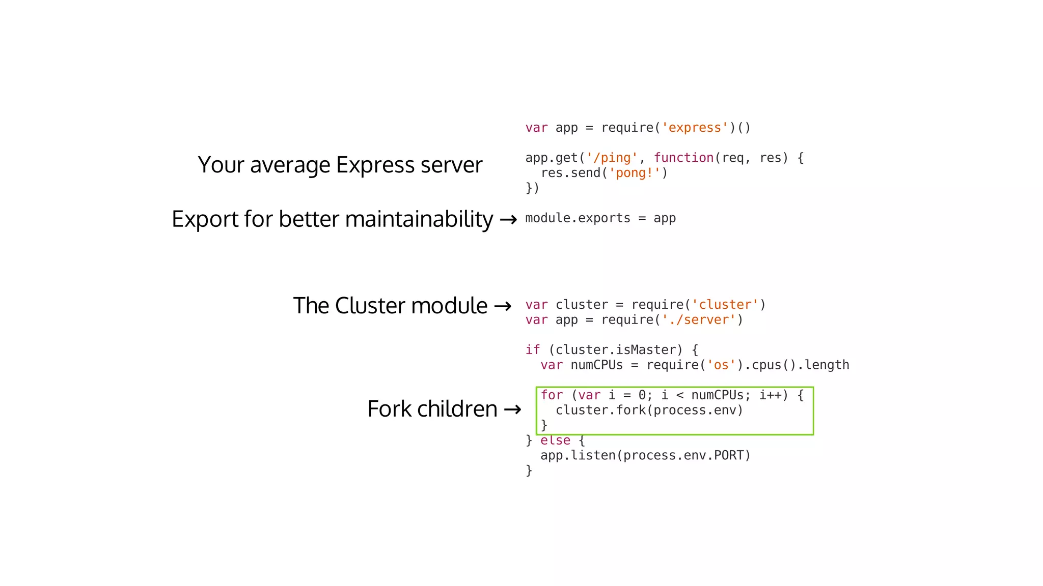 var	cluster	=	require('cluster')
var	app	=	require('./server')
if	(cluster.isMaster)	{
		var	numCPUs	=	require('os').cpus().length
		for	(var	i	=	0;	i	<	numCPUs;	i++)	{
				cluster.fork(process.env)
		}
}	else	{
		app.listen(process.env.PORT)
}
→
→
var	app	=	require('express')()
app.get('/ping',	function(req,	res)	{
		res.send('pong!')
})
module.exports	=	app→
 
