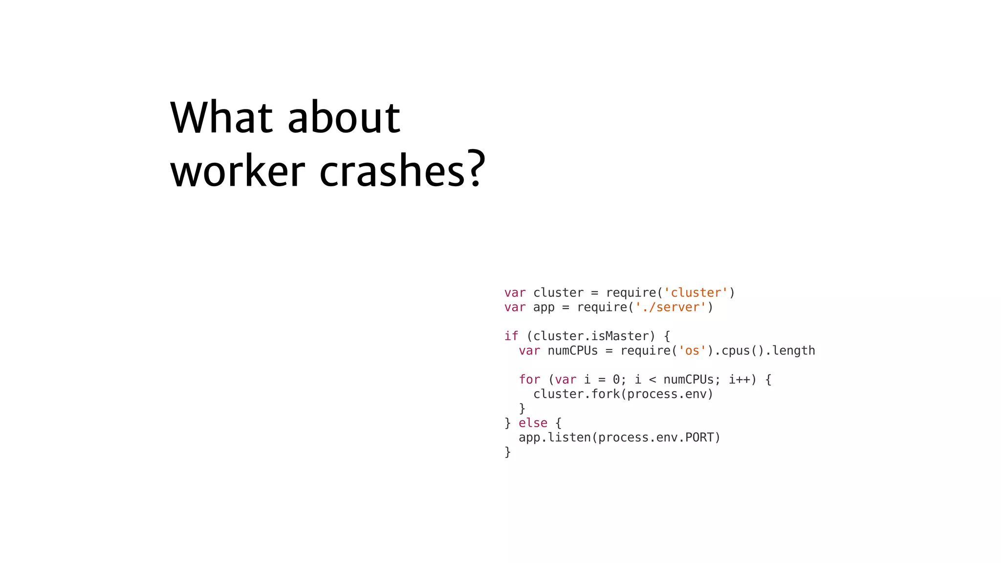 var	cluster	=	require('cluster')
var	app	=	require('./server')
if	(cluster.isMaster)	{
		var	numCPUs	=	require('os').cpus().length
		for	(var	i	=	0;	i	<	numCPUs;	i++)	{
				cluster.fork(process.env)
		}
}	else	{
		app.listen(process.env.PORT)
}
 