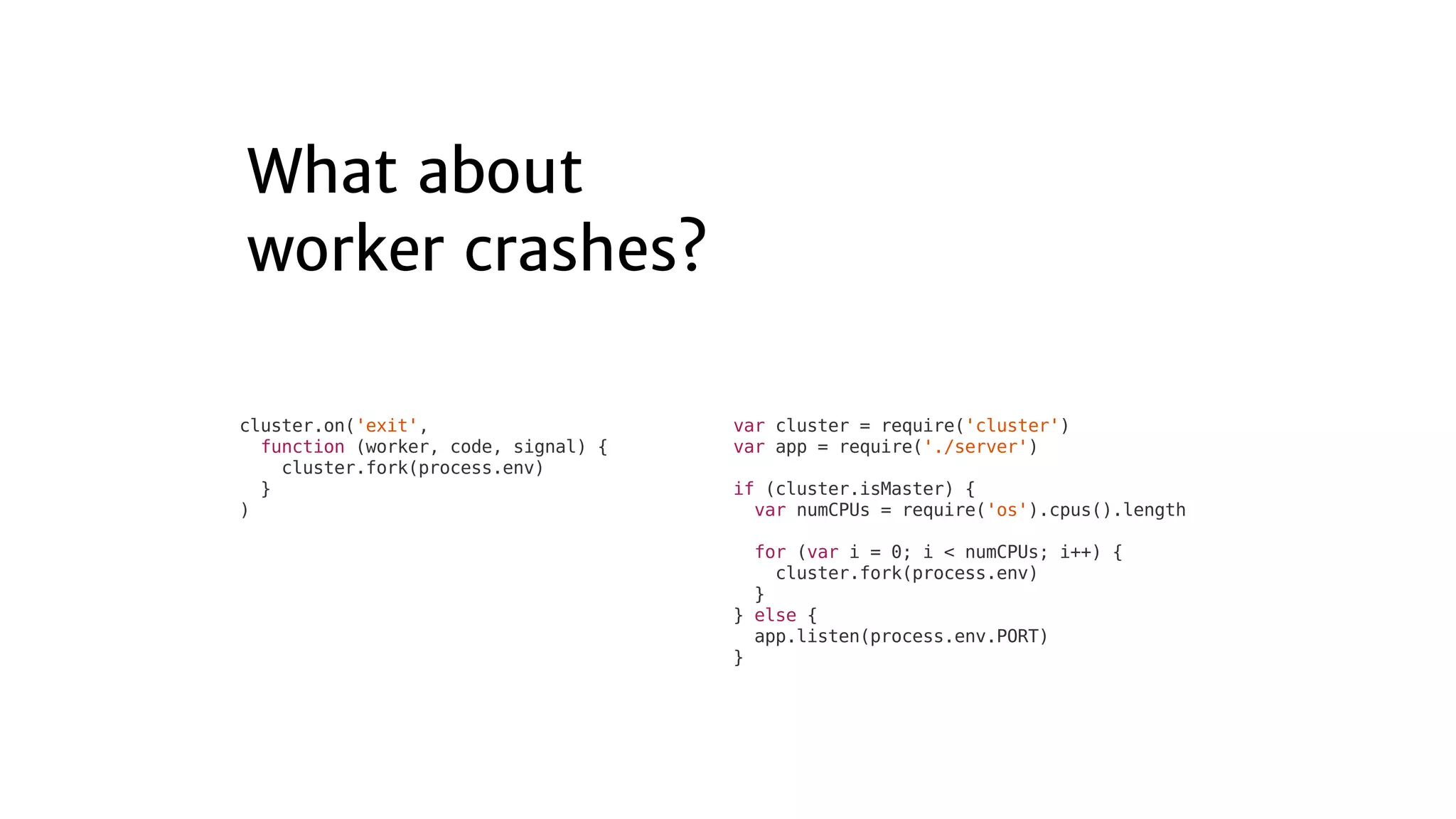 var	cluster	=	require('cluster')
var	app	=	require('./server')
if	(cluster.isMaster)	{
		var	numCPUs	=	require('os').cpus().length
		for	(var	i	=	0;	i	<	numCPUs;	i++)	{
				cluster.fork(process.env)
		}
}	else	{
		app.listen(process.env.PORT)
}
cluster.on('exit',
		function	(worker,	code,	signal)	{
				cluster.fork(process.env)
		}
)
 